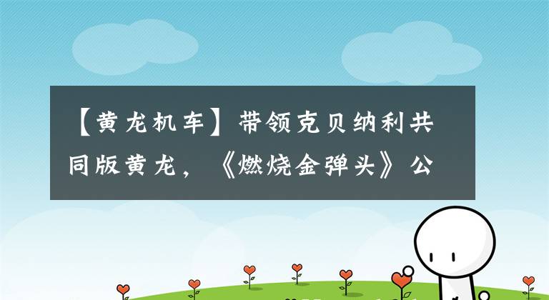 【黄龙机车】带领克贝纳利共同版黄龙，《燃烧金弹头》公布了正式售价53800韩元。文章配图