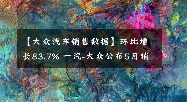 【大众汽车销售数据】环比增长83.7% 一汽-大众公布5月销量数据