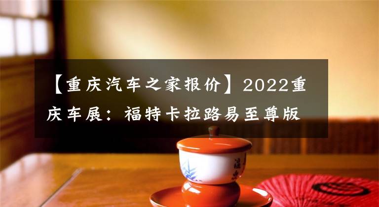 【重庆汽车之家报价】2022重庆车展：福特卡拉路易至尊版上市/销售15.98万件。文章配图