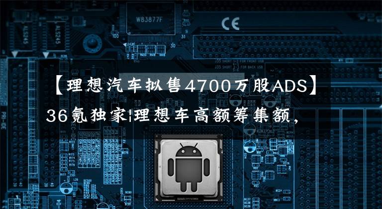 【理想汽车拟售4700万股ADS】36氪独家|理想车高额筹集额，除赠送外，还将推出纯电动车型