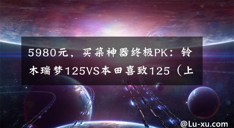 5980元，买菜神器终极PK：铃木瑞梦125VS本田喜致125（上）