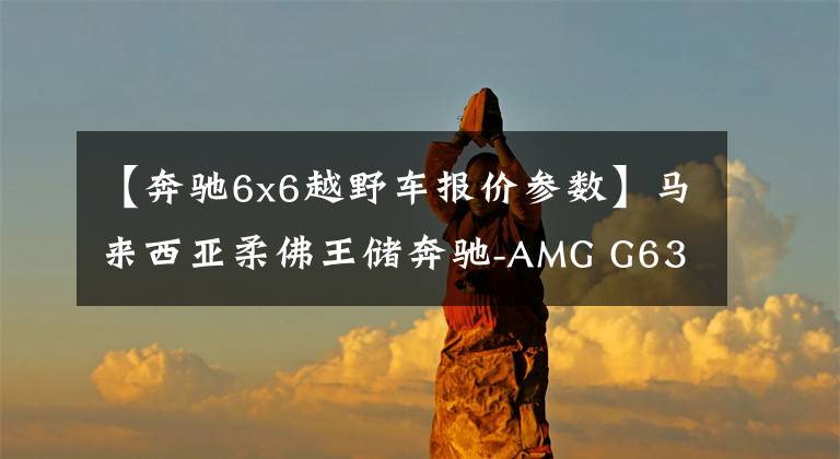 【奔驰6x6越野车报价参数】马来西亚柔佛王储奔驰-AMG G63 6X6（6轮巨无霸）文章配图