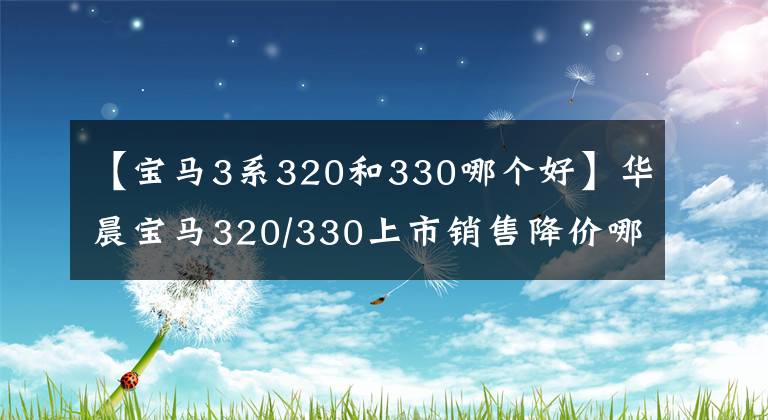 【宝马3系320和330哪个好】华晨宝马320/330上市销售降价哪辆车更有价值？文章配图