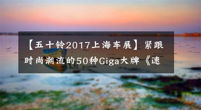 【五十铃2017上海车展】紧跟时尚潮流的50种Giga大牌《速度与激情8》宣传文章配图