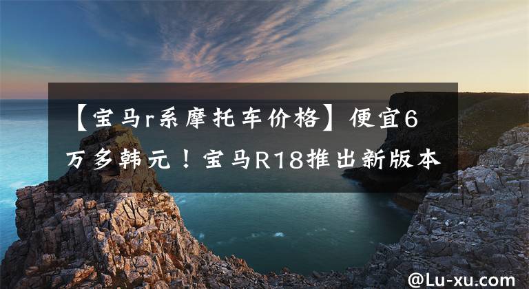 【宝马r系摩托车价格】便宜6万多韩元！宝马R18推出新版本“梦想家”，售价18.89万韩元。文章配图