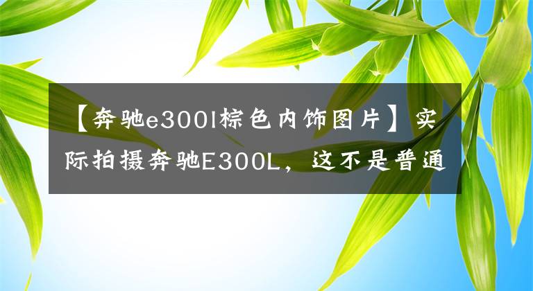 【奔驰e300l棕色内饰图片】实际拍摄奔驰E300L，这不是普通版E级。动力也太大了，最高4万韩元的折扣。文章配图