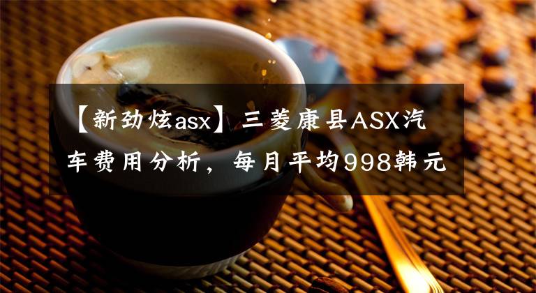 【新劲炫asx】三菱康县ASX汽车费用分析，每月平均998韩元！值不值得开始？文章配图