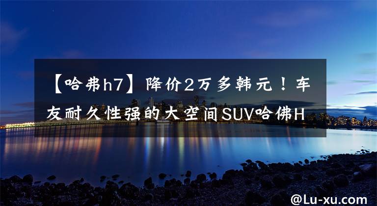 【哈弗h7】降价2万多韩元！车友耐久性强的大空间SUV哈佛H7的优缺点是什么？(希德比舍尔斯，Northern  Exposure)。文章配图