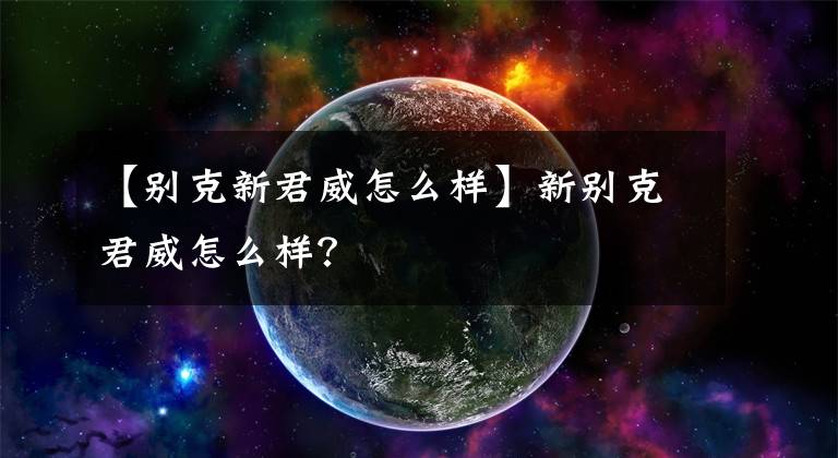 【别克新君威怎么样】新别克君威怎么样？文章配图