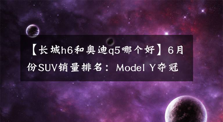 【长城h6和奥迪q5哪个好】6月份SUV销量排名：Model Y夺冠，比亚迪宋继续大涨，奥迪Q5亮眼