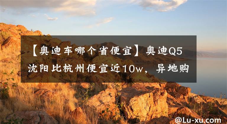 【奥迪车哪个省便宜】奥迪Q5沈阳比杭州便宜近10w，异地购车最强攻略在此