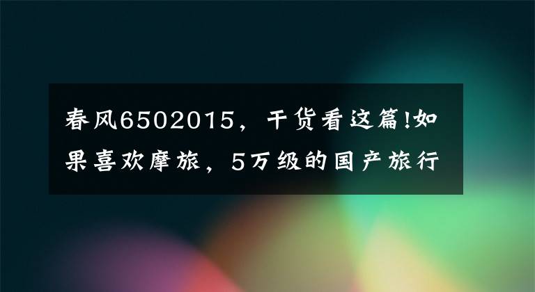 春风6502015，干货看这篇!如果喜欢摩旅，5万级的国产旅行车值得关注