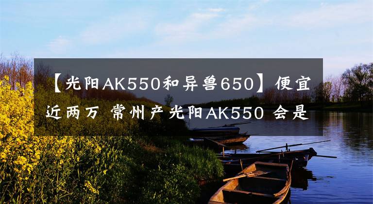【光阳AK550和异兽650】便宜近两万 常州产光阳AK550 会是最值得购买的“羊王”吗