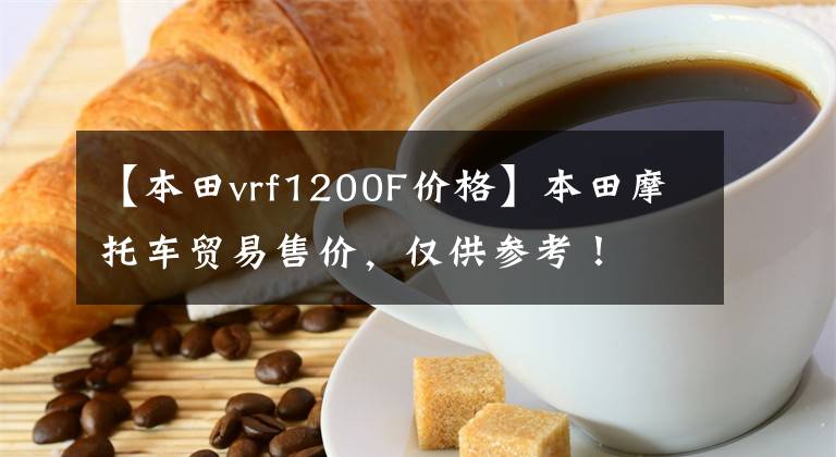 【本田vrf1200F价格】本田摩托车贸易售价，仅供参考！文章配图