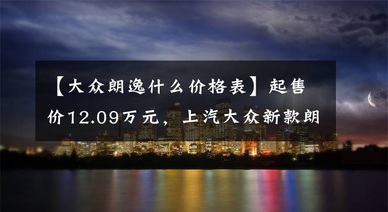 【大众朗逸什么价格表】起售价12.09万元，上汽大众新款朗逸上市，你心动了吗？