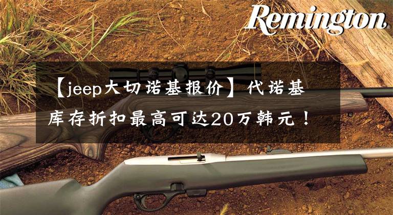 【jeep大切诺基报价】代诺基库存折扣最高可达20万韩元！大V6空中差速器锁，买什么坦克500？文章配图