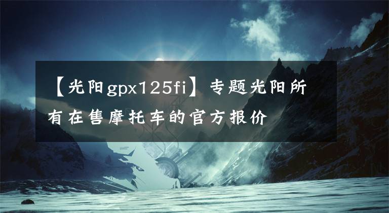 【光阳gpx125fi】专题光阳所有在售摩托车的官方报价