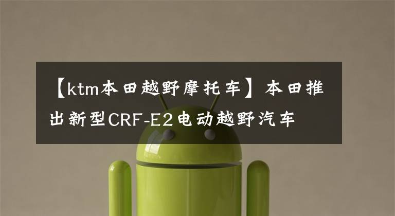 【ktm本田越野摩托车】本田推出新型CRF-E2电动越野汽车