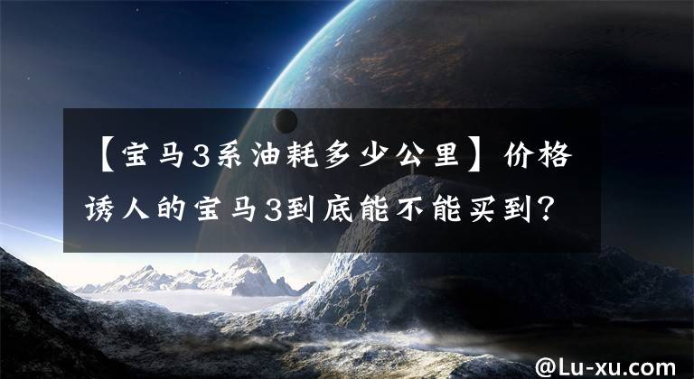 【宝马3系油耗多少公里】价格诱人的宝马3到底能不能买到？大数据告诉你。