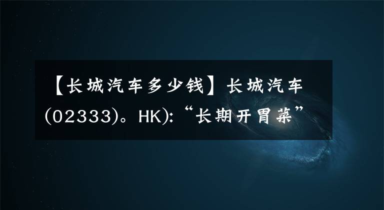 【长城汽车多少钱】长城汽车(02333)。HK):“长期开胃菜”全州价格将调整为38.14韩元/周。