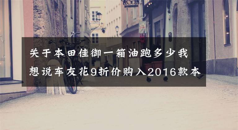 关于本田佳御一箱油跑多少我想说车友花9折价购入2016款本田佳御，是送给媳妇的生日礼物