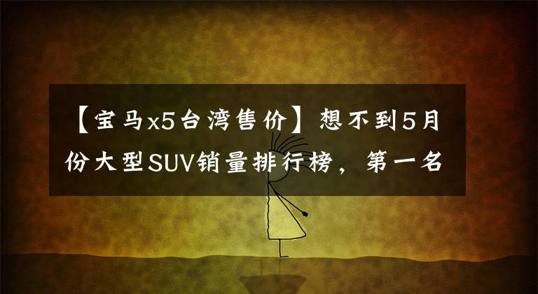 【宝马x5台湾售价】想不到5月份大型SUV销量排行榜，第一名