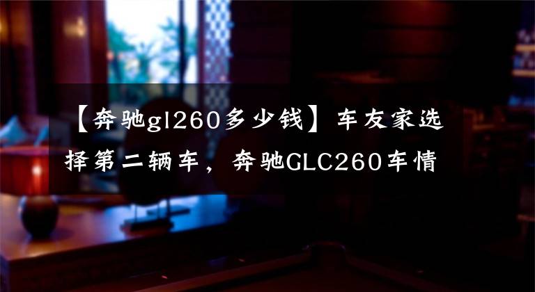 【奔驰gl260多少钱】车友家选择第二辆车，奔驰GLC260车情感分享，花费13万韩元文章配图