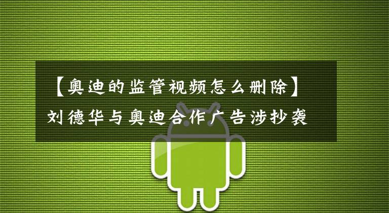 【奥迪的监管视频怎么删除】刘德华与奥迪合作广告涉抄袭，奥迪就监管不严致歉，客服称相关部门正在处理