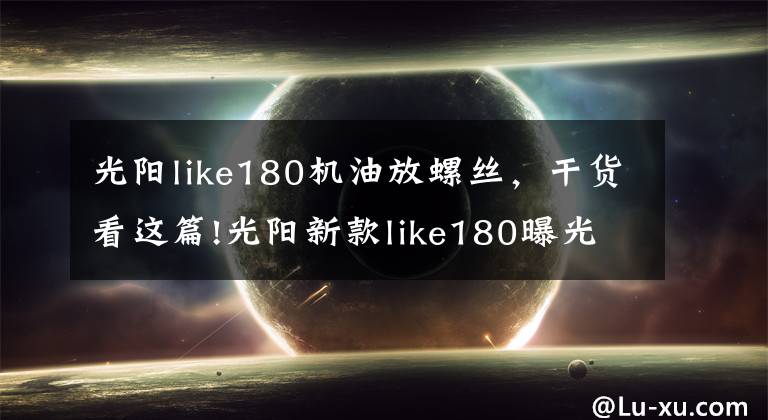 光阳like180机油放螺丝，干货看这篇!光阳新款like180曝光，搭载四气门技术外形直逼Vespa