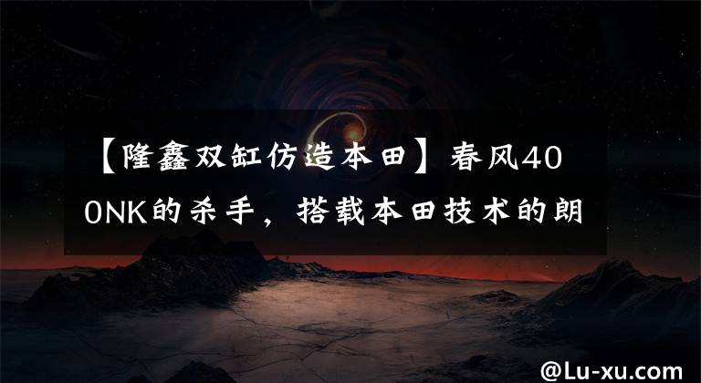 【隆鑫双缸仿造本田】春风400NK的杀手，搭载本田技术的朗讯500双缸街车，或销售32800韩元。文章配图