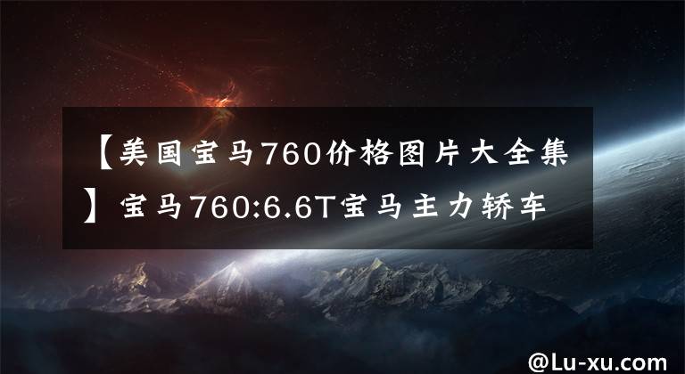 【美国宝马760价格图片大全集】宝马760:6.6T宝马主力轿车，性能下降6.6T，落地价格在244万韩元以上。