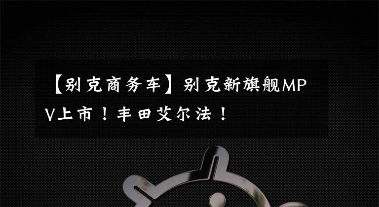 【别克商务车】别克新旗舰MPV上市！丰田艾尔法！文章配图