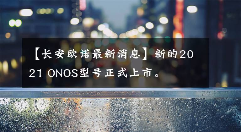 【长安欧诺最新消息】新的2021 ONOS型号正式上市。