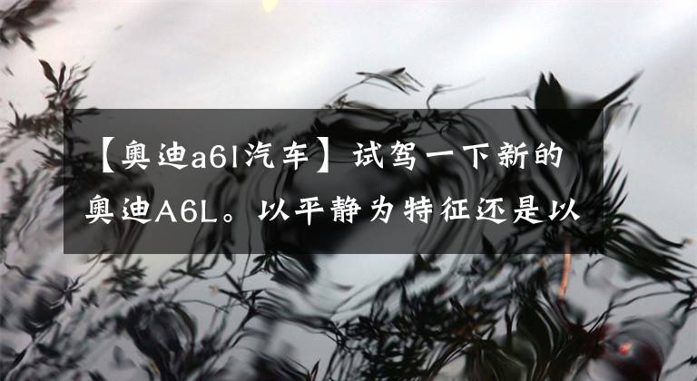 【奥迪a6l汽车】试驾一下新的奥迪A6L。以平静为特征还是以舒适为特征？文章配图