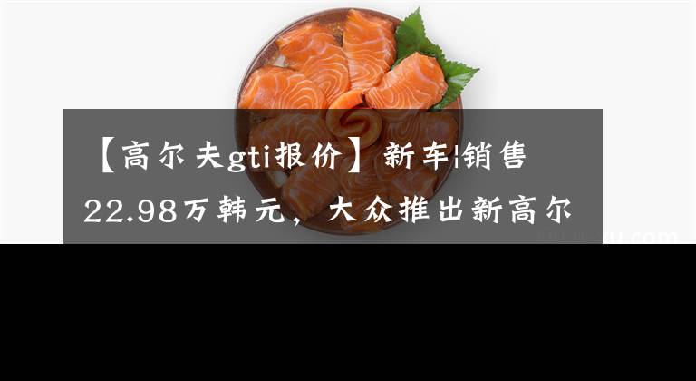 【高尔夫gti报价】新车|销售22.98万韩元，大众推出新高尔夫GTI，“0百”加速7.1秒文章配图