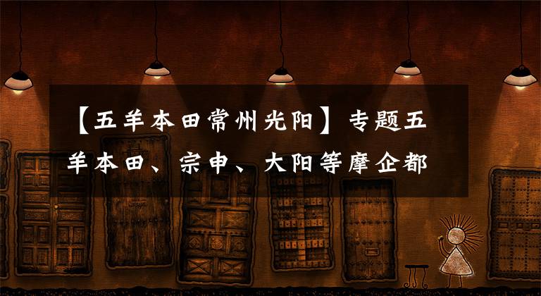 【五羊本田常州光阳】专题五羊本田、宗申、大阳等摩企都在干嘛？最近都有哪些新动作？