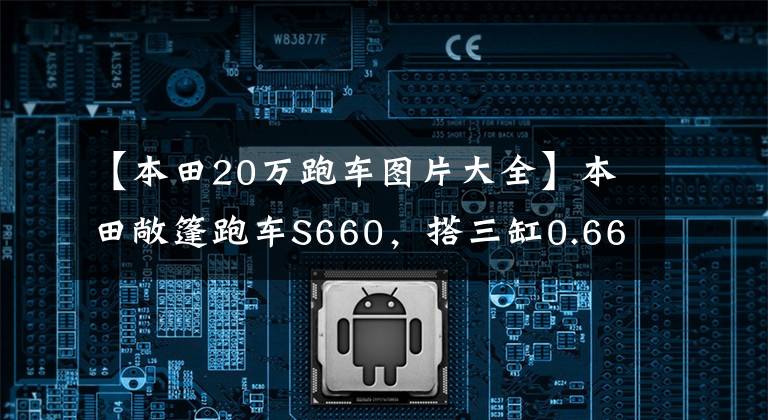 【本田20万跑车图片大全】本田敞篷跑车S660，搭三缸0.66升，未国产就停产也是庆幸