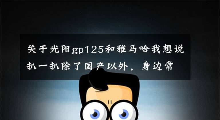 关于光阳gp125和雅马哈我想说扒一扒除了国产以外，身边常见的五个摩托车品牌