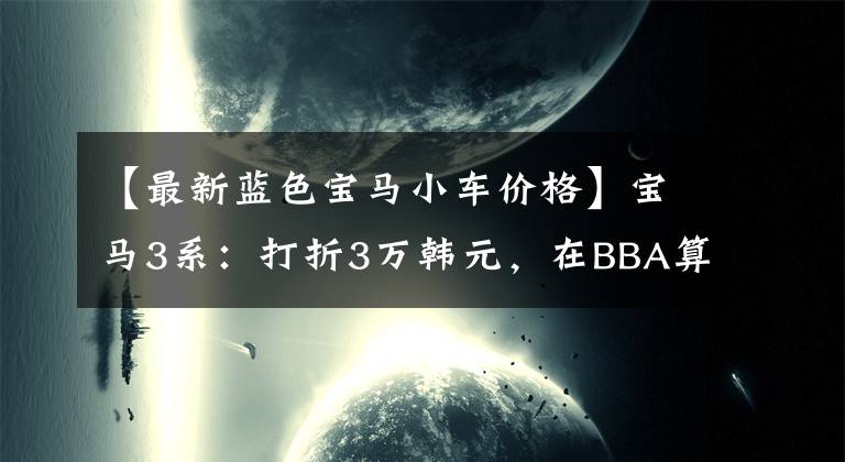 【最新蓝色宝马小车价格】宝马3系：打折3万韩元，在BBA算多吗？文章配图