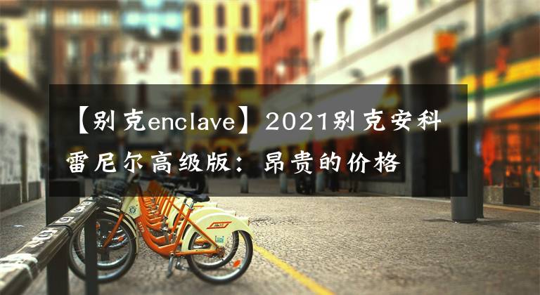 【别克enclave】2021别克安科雷尼尔高级版：昂贵的价格文章配图