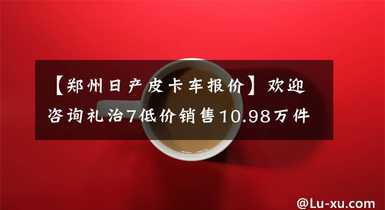 【郑州日产皮卡车报价】欢迎咨询礼治7低价销售10.98万件店铺