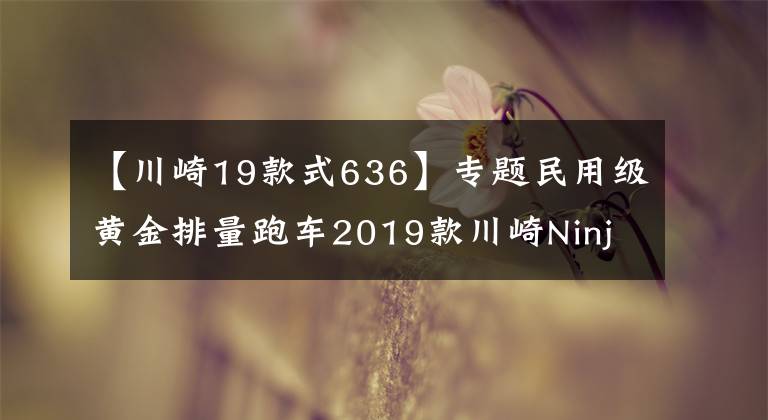 【川崎19款式636】专题民用级黄金排量跑车2019款川崎Ninja ZX-6R 636发布