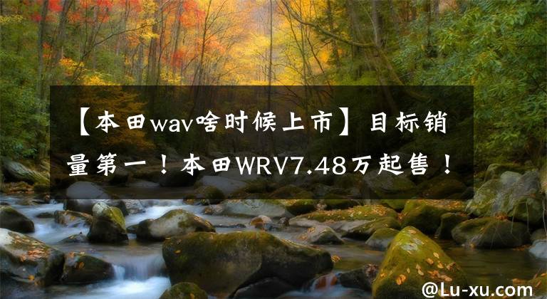 【本田wav啥时候上市】目标销量第一！本田WRV7.48万起售！你会心动吗？