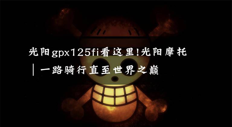 光阳gpx125fi看这里!光阳摩托｜一路骑行直至世界之巅