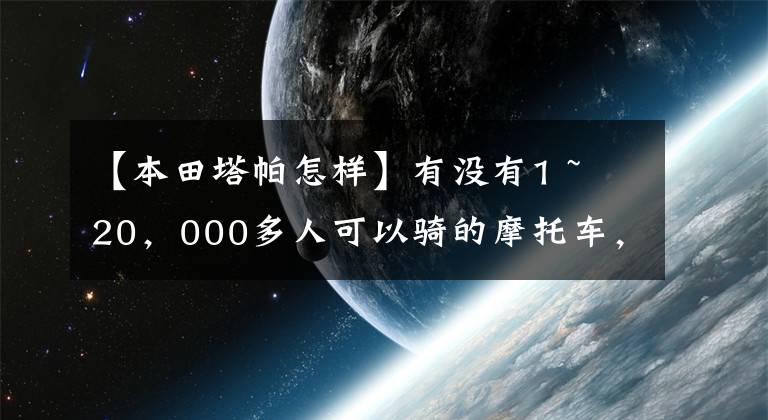 【本田塔帕怎样】有没有1 ~ 20，000多人可以骑的摩托车，要求不高，车型没有限制。