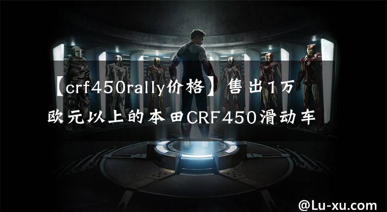 【crf450rally价格】售出1万欧元以上的本田CRF450滑动车，您要买单吗？文章配图