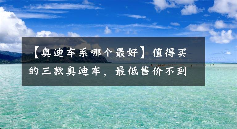 【奥迪车系哪个最好】值得买的三款奥迪车，最低售价不到23万