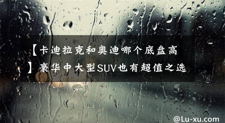 【卡迪拉克和奥迪哪个底盘高】豪华中大型SUV也有超值之选？凯迪拉克XT6和奥迪Q7谁更划算？