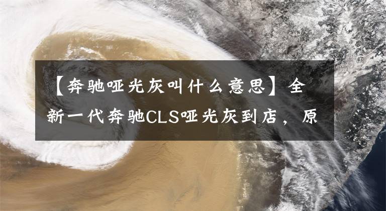 【奔驰哑光灰叫什么意思】全新一代奔驰CLS哑光灰到店，原来以为它丑爆，发现实车非常帅