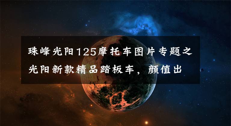 珠峰光阳125摩托车图片专题之光阳新款精品踏板车，颜值出众，大容积座桶可放头盔，售16800元